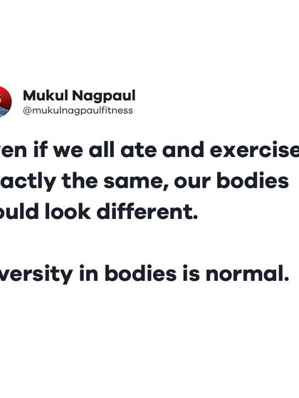 A reminder that diversity in bodies is normal. Even if we all ate and exercised exactly the same, our bodies would still look different due to our unique genetics.