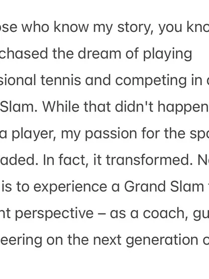 My dream of playing a Grand Slam transformed into a new dream: experiencing it as a coach, guiding the next generation of talent. This is the passion that drives me.