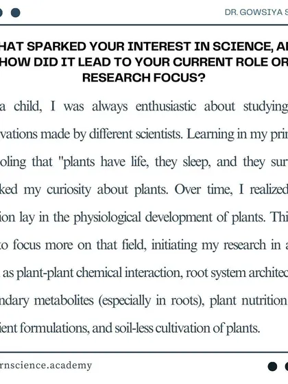 Our founder, Dr. Gowsiya Shaik, shares what sparked her interest in science. Her passion for the physiological development of plants is the driving force behind our research and teaching.