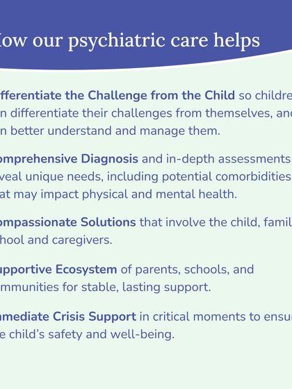 Our psychiatric care helps by differentiating the challenge from the child, providing comprehensive diagnosis, and creating compassionate solutions that involve the entire family and school ecosystem. We also offer immediate crisis support when necessary.