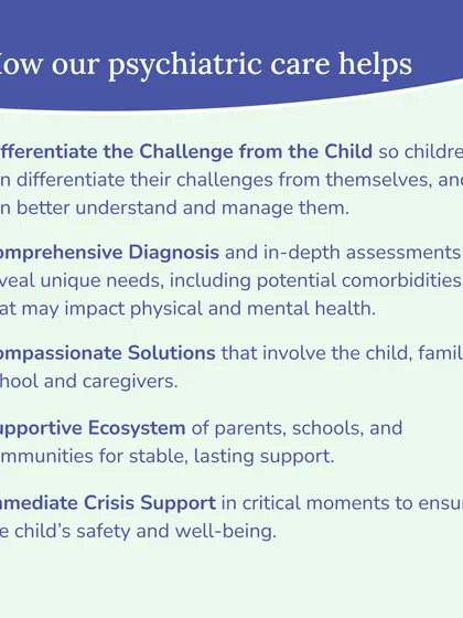 Our psychiatric care helps by differentiating the challenge from the child, providing comprehensive diagnosis, and creating compassionate solutions that involve the entire family and school ecosystem. We also offer immediate crisis support when necessary.