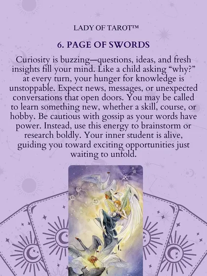 The Page of Swords means curiosity is buzzing. Like a child asking "why" at every turn, your hunger for knowledge is unstoppable. Use this energy to brainstorm or research boldly, guiding you toward exciting opportunities.