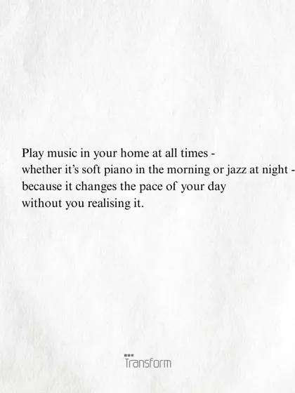 Play music in your home at all times. Whether it’s soft piano in the morning or jazz at night, it changes the pace of your day without you realizing it.
