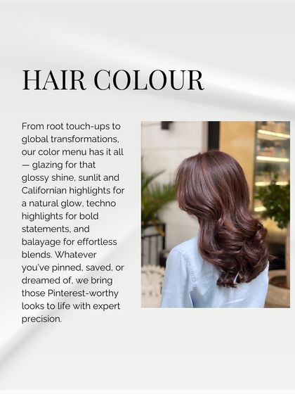 Our hair colour menu has it all, from root touch-ups to global transformations. We specialize in techniques like glazing, balayage, and Californian highlights to bring your Pinterest-worthy looks to life.