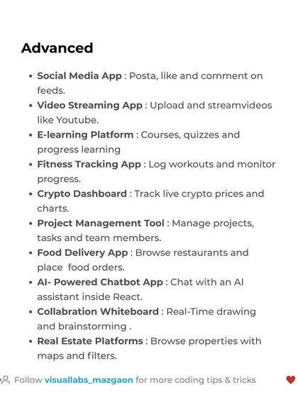 For advanced React developers, try building a Social Media App, a Video Streaming App like YouTube, or an AI-Powered Chatbot. These projects showcase high-level skills.