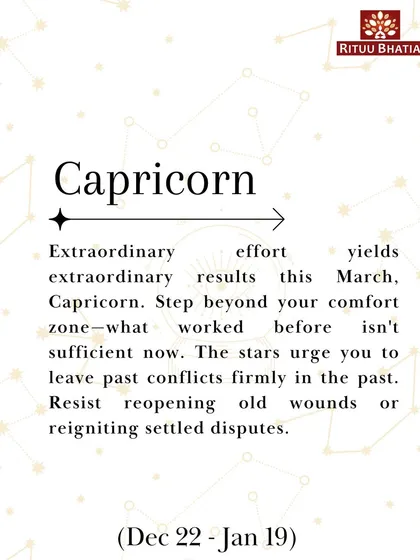 Capricorn, extraordinary effort yields extraordinary results this March. Step beyond your comfort zone and leave past conflicts firmly in the past. Resist reopening old wounds.