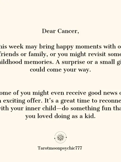 Dear Cancer, this week may bring happy moments with old friends or family. You might receive a surprise gift or some good news. It's a great time to reconnect with your inner child.