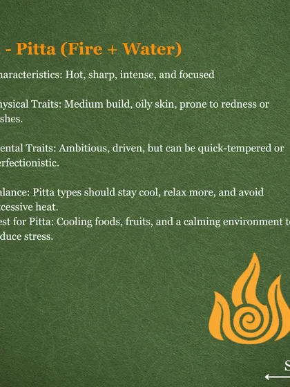Pitta dosha is associated with fire and water, governing digestion and metabolism. Pitta types are often focused and driven but can experience issues like acidity or skin rashes. They find balance through cooling foods and a calm environment.