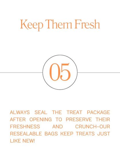 Tip #5: Keep Them Fresh. Always seal the treat package after opening to preserve their freshness and crunch. Our resealable bags make it easy.
