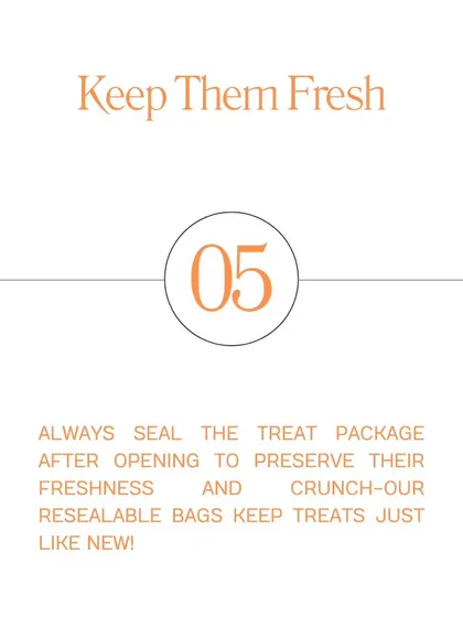 Tip #5: Keep Them Fresh. Always seal the treat package after opening to preserve their freshness and crunch. Our resealable bags make it easy.