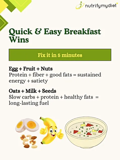 Quick & Easy Breakfast Wins. No time is no excuse. A balanced breakfast like an egg with fruit and nuts, or oats with milk and seeds, can be fixed in just 5 minutes and provides sustained energy.
