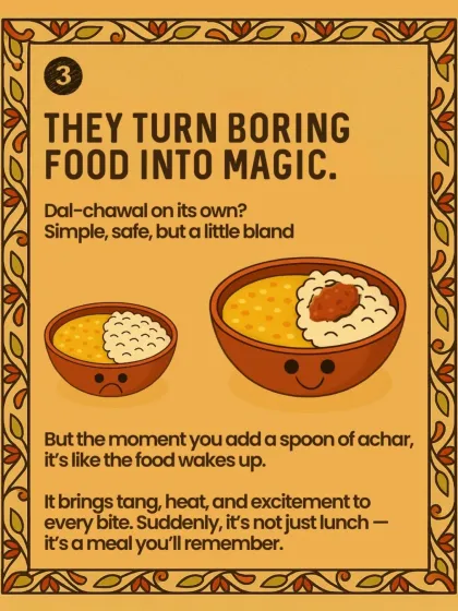 Achar can turn boring food into magic. Dal-chawal on its own is simple and safe, but add a spoon of achar, and it's like the food wakes up. Suddenly, it's not just lunch, it's an experience.
