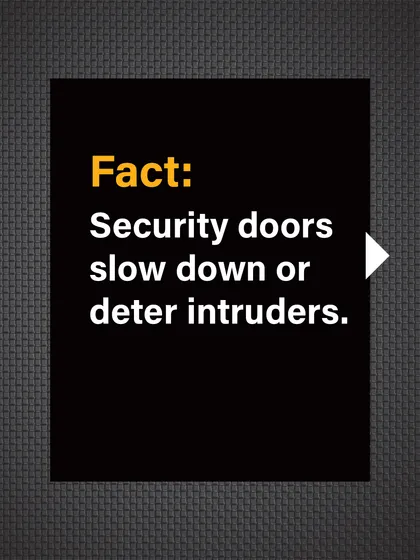 Fact: Security doors are proven to slow down or completely deter intruders, giving you time to react and call for help.