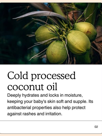 I only use cold-processed coconut oil. This method ensures the oil deeply hydrates and locks in moisture. Its natural antibacterial properties also help protect your baby's delicate skin against rashes and irritation.