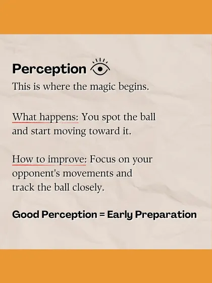 The secret to a perfect shot starts with Perception. We train you to improve this first step by focusing on your opponent's movements and tracking the ball early.