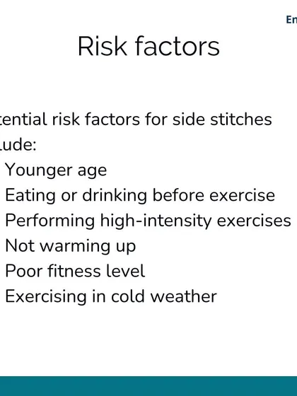 Potential risk factors for side stitches include your fitness level, eating too close to exercise, and not warming up properly. Younger athletes and exercising in cold weather can also increase the risk.