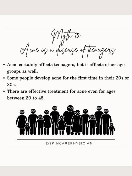 Myth: Acne is only for teenagers. Fact: Adult-onset acne is very common, with many people experiencing it for the first time in their 20s or 30s. Effective treatments are available for all age groups.