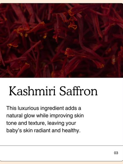 Kashmiri Saffron is the touch of luxury in my Baby Glow Oil. It is not just for color; it adds a natural glow while improving skin tone and texture, leaving your baby's skin radiant and healthy.