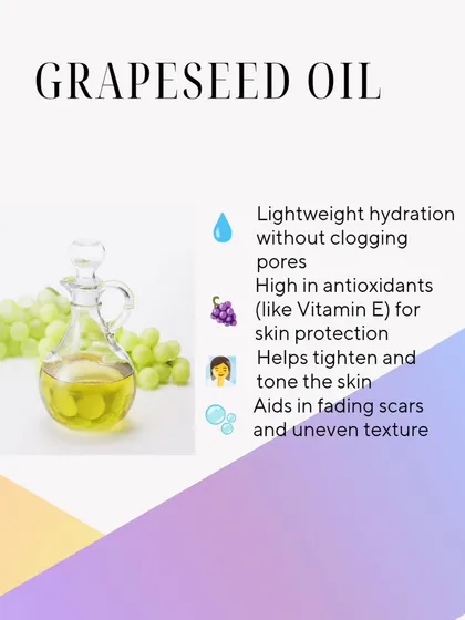 Grapeseed Oil provides lightweight hydration without clogging pores. It's high in antioxidants like Vitamin E, which helps protect, tighten, and tone the skin.