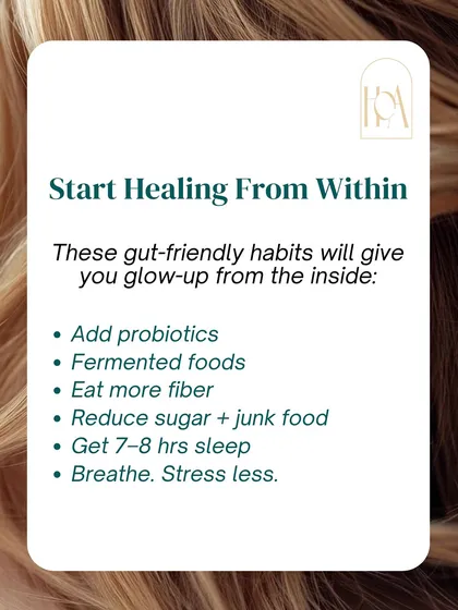 You can start healing from within by adopting gut-friendly habits. Add probiotics and fermented foods, eat more fiber, reduce sugar, get 7-8 hours of sleep, and find ways to manage stress.