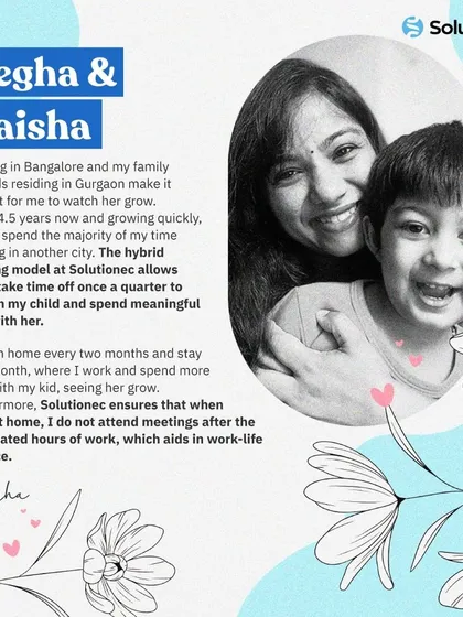Megha's story highlights the benefits of our hybrid work model. By allowing her to work remotely for extended periods, we ensure she can be present for her child's growth while continuing to contribute to our team.