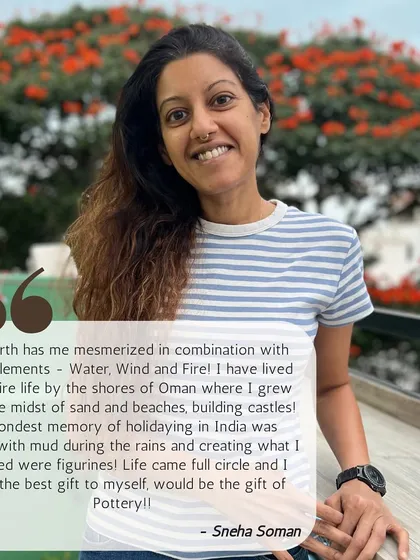 This is Sneha, who grew up by the sea building sandcastles. For her, pottery was a full-circle moment, reconnecting her with her childhood memories of playing with mud.
