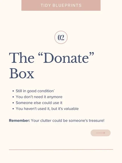 The "Donate" Box: Your clutter could be someone else's treasure. This box is for items that are still in good condition but you no longer need or use.
