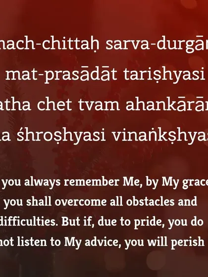 This verse speaks of divine grace. If you always remember the supreme, you shall overcome all obstacles. However, if pride and ego prevent you from listening to divine advice, the path becomes one of peril. Humility is key to navigating life's challenges.