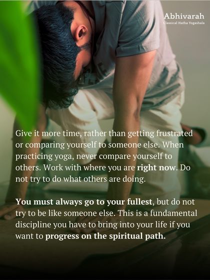 When practicing yoga, never compare yourself to others. Work with where you are right now. You must always go to your fullest, but not try to be like someone else. This is a fundamental discipline for the spiritual path.