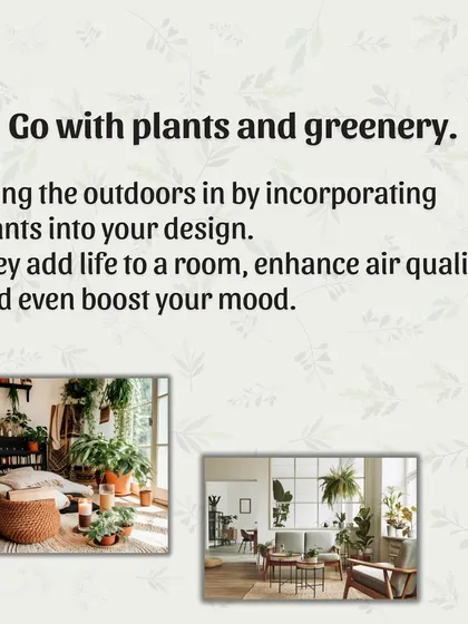 Tip 7: Go with plants and greenery. Bringing plants indoors is one of the easiest ways to improve air quality, boost your mood, and add a touch of natural, living beauty to your home.