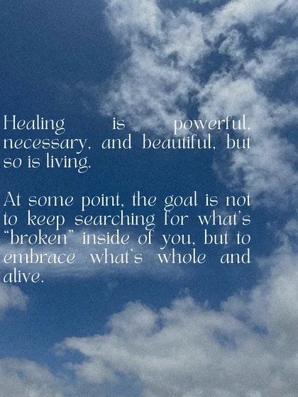 Healing is powerful, but so is living. At some point, the goal is not to keep searching for what's "broken" inside of you, but to embrace what's whole and alive. Today, choose life.