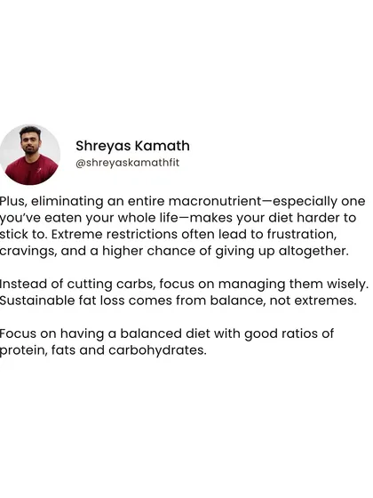 Extreme restrictions, like cutting out an entire food group you've eaten your life, make diets harder to stick to. Sustainable fat loss comes from balance and managing your intake wisely, not from extremes.