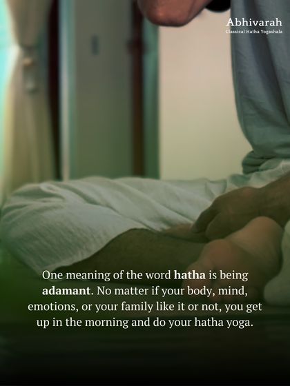 One meaning of 'Hatha' is to be adamant. It is the discipline to get up and do your practice every morning, regardless of the resistance from your body or mind. This determination is what creates transformation.