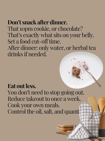 Set a food cut-off time after dinner to avoid late-night snacking that sits on your belly. Also, reduce takeout and cook your own meals to control oil, salt, and quantity.