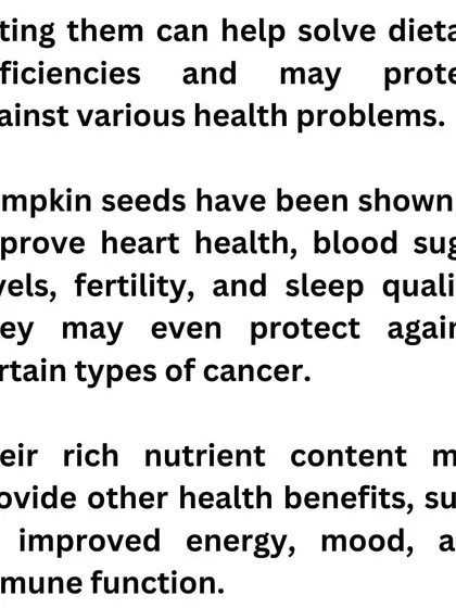 Eating pumpkin seeds can help improve heart health, blood sugar levels, and even sleep quality. Their rich nutrient content provides a natural boost to your energy, mood, and immune function.