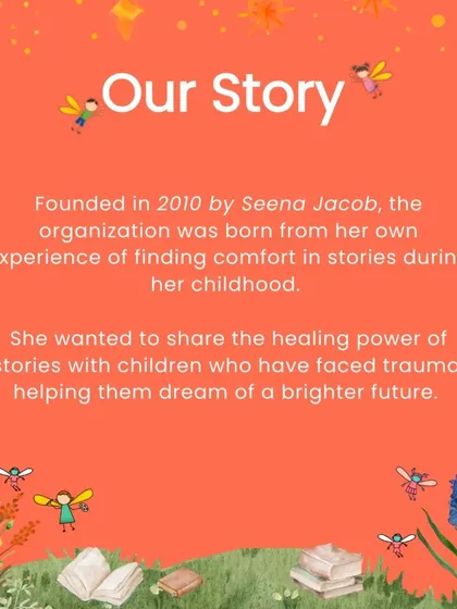Our story began in 2010, born from our founder Seena Jacob's own experience of finding comfort in stories during her childhood. She wanted to share that healing power with children who have faced trauma, helping them dream of a brighter future.