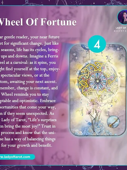 The Wheel of Fortune means your near future is set for significant change. Life has its cycles of ups and downs, and this card reminds you to stay adaptable and optimistic. Trust in the process, as life's surprises often bring the most joy.