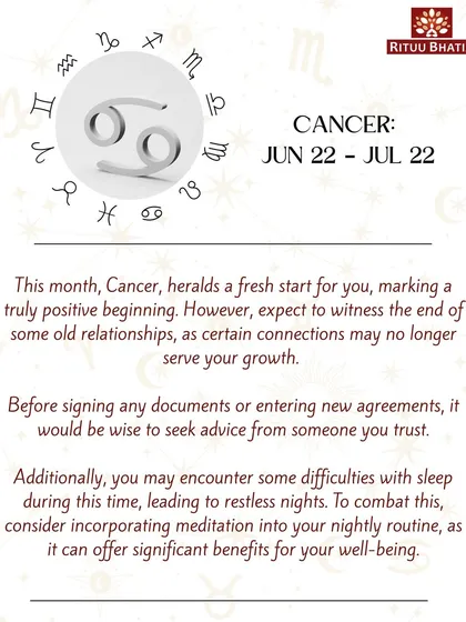 Cancer, this month heralds a fresh, positive beginning. Expect the end of some old relationships that no longer serve your growth. If you're experiencing restless nights, incorporating meditation into your routine can help.