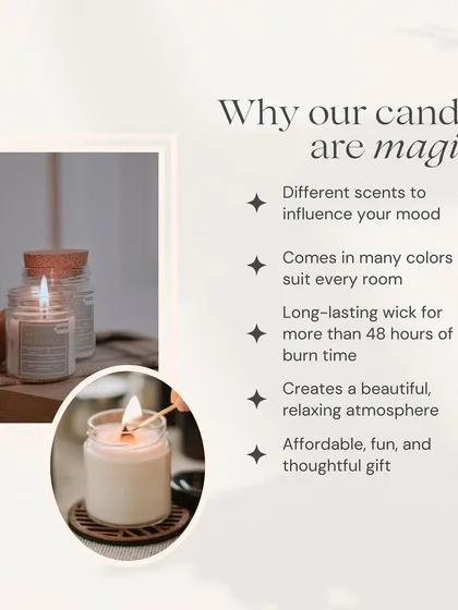 I believe my candles are magical for many reasons. They come in different scents to influence your mood, last for over 48 hours, and are an affordable, thoughtful gift. Most importantly, they are made with natural soy wax for a clean burn.