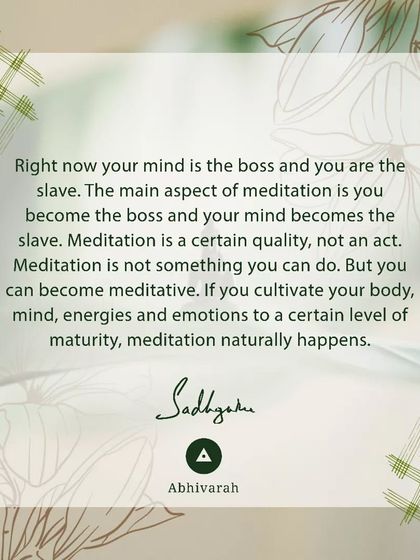 Right now, your mind is the boss and you are the slave. The main aspect of meditation is to reverse this, where you become the boss. Meditation is a quality that happens when you cultivate your body, mind, and energies to a certain maturity.