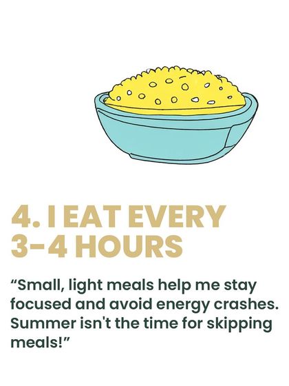 Consistency is key. I make it a point to eat small, light meals every 3-4 hours. This helps me stay focused, avoid energy crashes, and keep my metabolism steady, especially during the hot summer months.