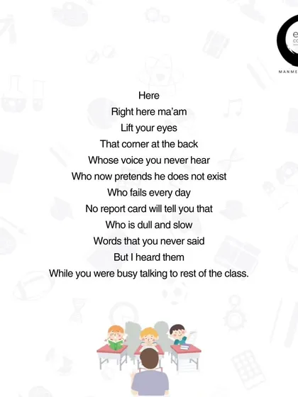 This part of my poem 'Present Ma'am!' speaks for the quiet child in the back of the class. The one whose struggles don't show up on a report card. The words we never say can be heard by them, and it is our presence and attention that tells them they exist and are important.