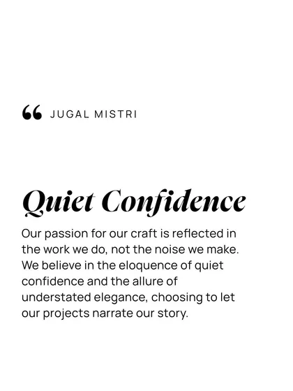 My passion for the craft is reflected in the work we do, not the noise we make. I believe in the eloquence of understated elegance, choosing to let our projects narrate our story.