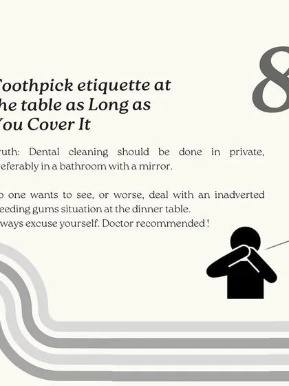 Using a toothpick at the table is a major etiquette faux pas. Dental cleaning should always be done in private, so excuse yourself to the restroom.