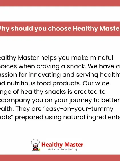 Why should you choose Healthy Master? We help you make mindful choices when you crave a snack. Our wide range of easy-on-your-tummy treats is prepared with natural ingredients to support your journey to better health.