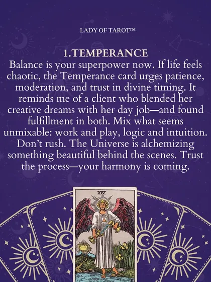 When life feels chaotic, the Temperance card is a reminder that balance is your superpower. It urges patience, moderation, and trust in divine timing. It's a sign that the universe is mixing what seems unmixable to create something beautiful behind the scenes.