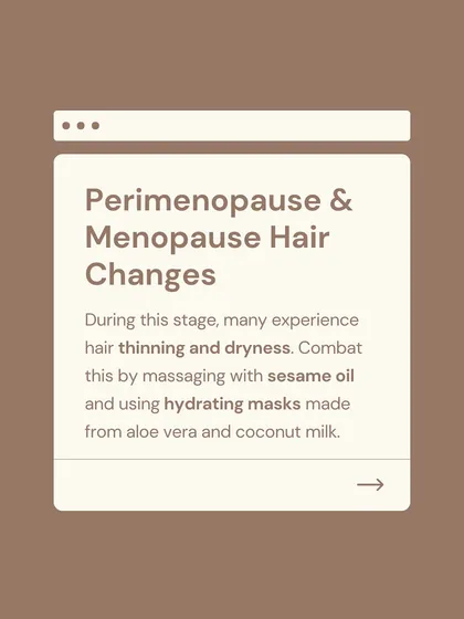 During perimenopause and menopause, many women experience hair thinning and dryness due to hormonal shifts. I suggest combating this by massaging the scalp with sesame oil and using hydrating masks made from aloe vera and coconut milk.