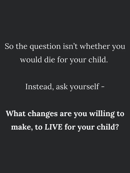 The question isn't if you would die for your child. It's what changes are you willing to make to LIVE for your child?