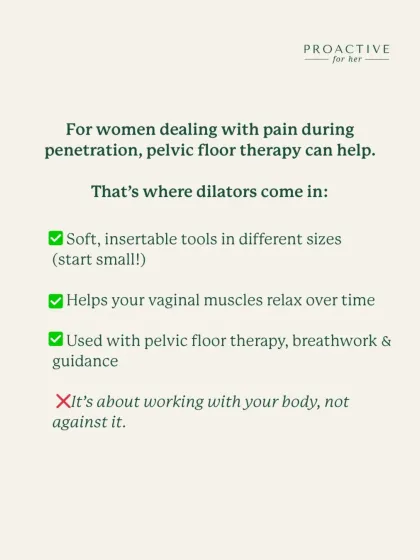 For women dealing with pain during penetration, pelvic floor therapy can help. Dilators are soft, insertable tools in different sizes that help your vaginal muscles relax over time when used with breathwork and guidance.