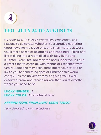 A weekly tarot prediction for Leo. This week brings joy, connection, and reasons to celebrate. Embrace this warm energy; it's the universe's way of giving you a well-deserved break and reminding you that you're exactly where you need to be.